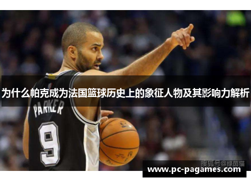 为什么帕克成为法国篮球历史上的象征人物及其影响力解析