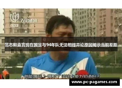 范志毅直言现在国足与94年队无法相提并论原因揭示当前差距 范志毅直言现在国足与94年队无法相提并论原因揭示当前差距