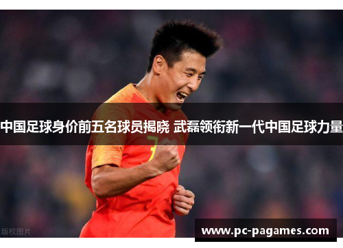 中国足球身价前五名球员揭晓 武磊领衔新一代中国足球力量 中国足球身价前五名球员揭晓 武磊领衔新一代中国足球力量