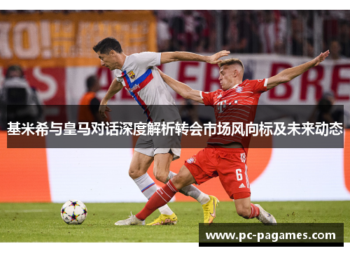 基米希与皇马对话深度解析转会市场风向标及未来动态 基米希与皇马对话深度解析转会市场风向标及未来动态