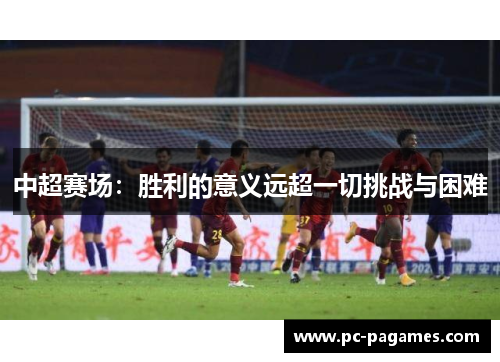 中超赛场:胜利的意义远超一切挑战与困难 中超赛场:胜利的意义远超一切挑战与困难