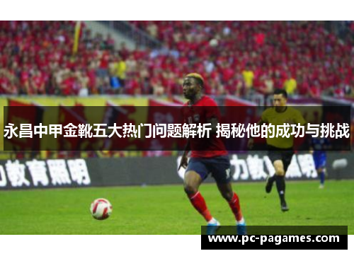 永昌中甲金靴五大热门问题解析 揭秘他的成功与挑战 永昌中甲金靴五大热门问题解析 揭秘他的成功与挑战