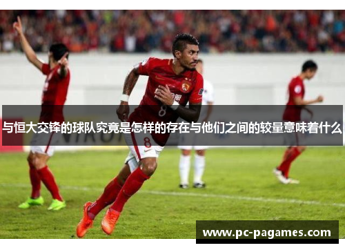 与恒大交锋的球队究竟是怎样的存在与他们之间的较量意味着什么