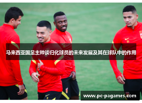 马来西亚国足主帅谈归化球员的未来发展及其在球队中的作用