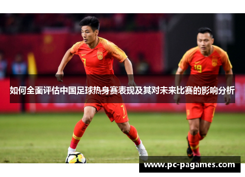 如何全面评估中国足球热身赛表现及其对未来比赛的影响分析 如何全面评估中国足球热身赛表现及其对未来比赛的影响分析