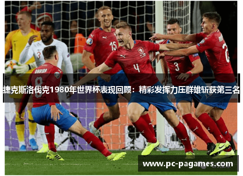 捷克斯洛伐克1980年世界杯表现回顾：精彩发挥力压群雄斩获第三名