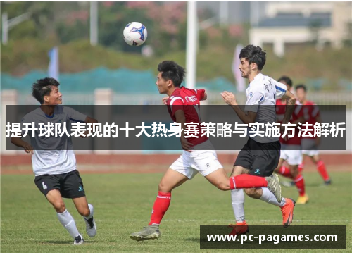 提升球队表现的十大热身赛策略与实施方法解析 提升球队表现的十大热身赛策略与实施方法解析