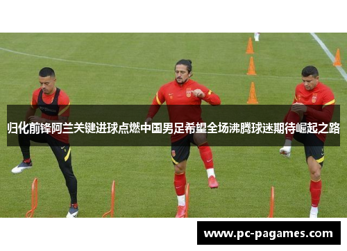归化前锋阿兰关键进球点燃中国男足希望全场沸腾球迷期待崛起之路 归化前锋阿兰关键进球点燃中国男足希望全场沸腾球迷期待崛起之路